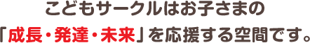 こどもサークルはお子さまの「成長・発達・未来」を応援する空間です。